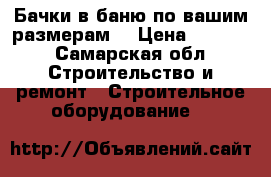 Бачки в баню по вашим размерам  › Цена ­ 5 000 - Самарская обл. Строительство и ремонт » Строительное оборудование   